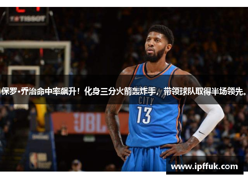 保罗·乔治命中率飙升！化身三分火箭轰炸手，带领球队取得半场领先。